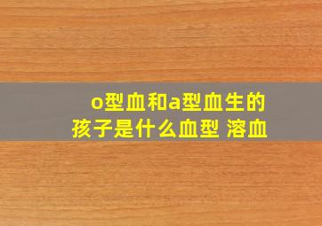 o型血和a型血生的孩子是什么血型 溶血